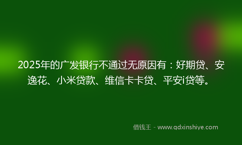 2025年的广发银行不通过无原因有：好期贷、安逸花、小米贷款、维信卡卡贷、平安i贷等。