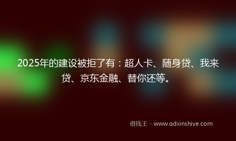 2025年的建设被拒了有：超人卡、随身贷、我来贷、京东金融、替你还等。