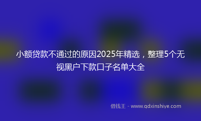 小额贷款不通过的原因2025年精选，整理5个无视黑户下款口子名单大全