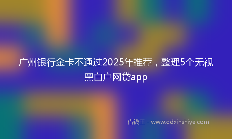 广州银行金卡不通过2025年推荐，整理5个无视黑白户网贷app