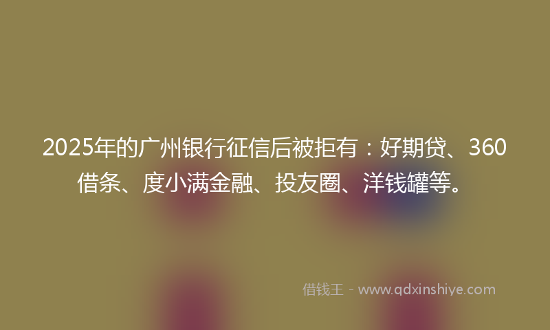 2025年的广州银行征信后被拒有：好期贷、360借条、度小满金融、投友圈、洋钱罐等。