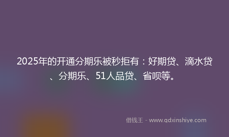 2025年的开通分期乐被秒拒有：好期贷、滴水贷、分期乐、51人品贷、省呗等。