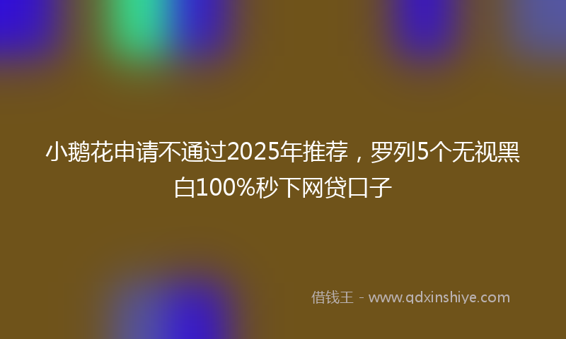 小鹅花申请不通过2025年推荐，罗列5个无视黑白100%秒下网贷口子