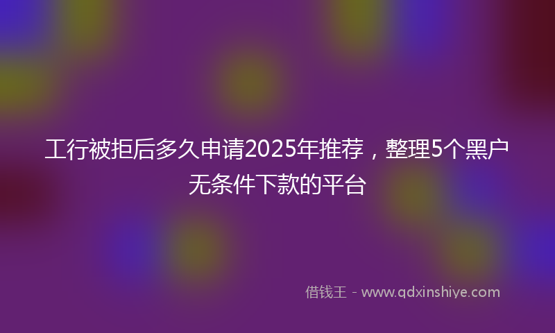 工行被拒后多久申请2025年推荐，整理5个黑户无条件下款的平台