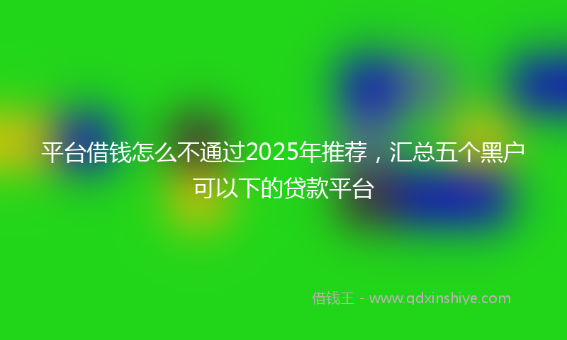 平台借钱怎么不通过2025年推荐，汇总五个黑户可以下的贷款平台