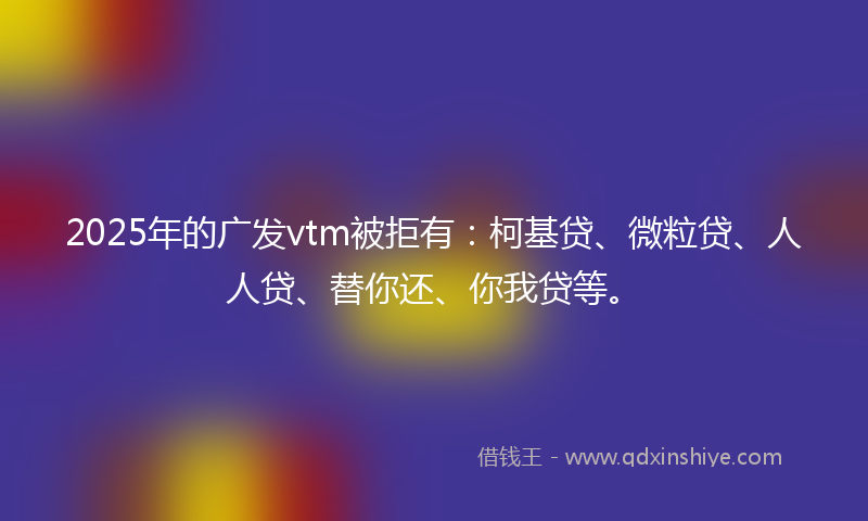 2025年的广发vtm被拒有：柯基贷、微粒贷、人人贷、替你还、你我贷等。