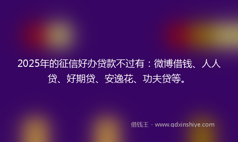 2025年的征信好办贷款不过有：微博借钱、人人贷、好期贷、安逸花、功夫贷等。