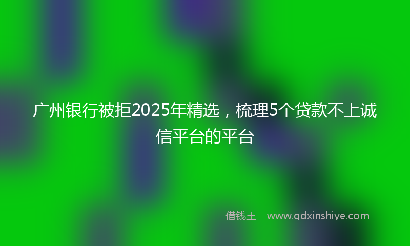广州银行被拒2025年精选，梳理5个贷款不上诚信平台的平台