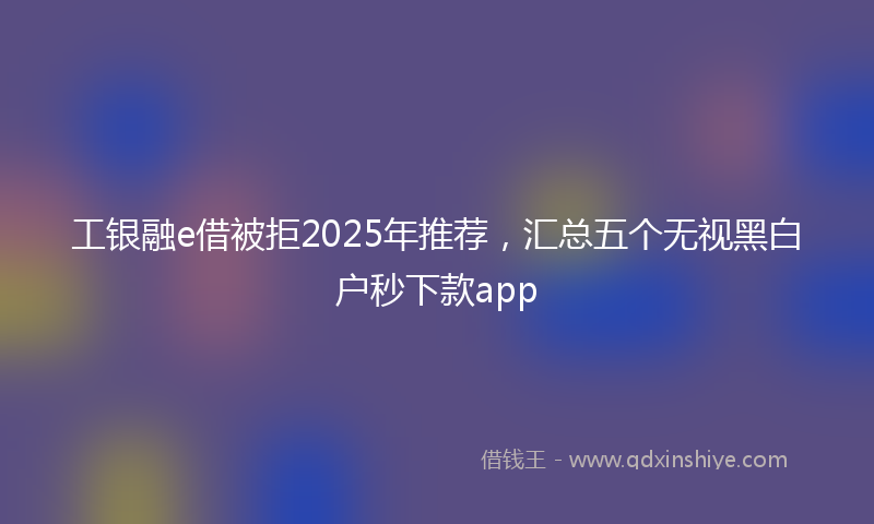 工银融e借被拒2025年推荐，汇总五个无视黑白户秒下款app