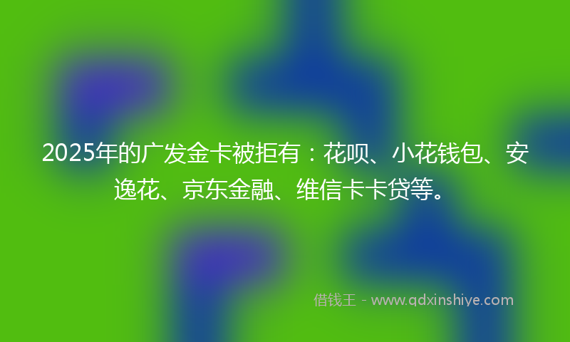 2025年的广发金卡被拒有：花呗、小花钱包、安逸花、京东金融、维信卡卡贷等。