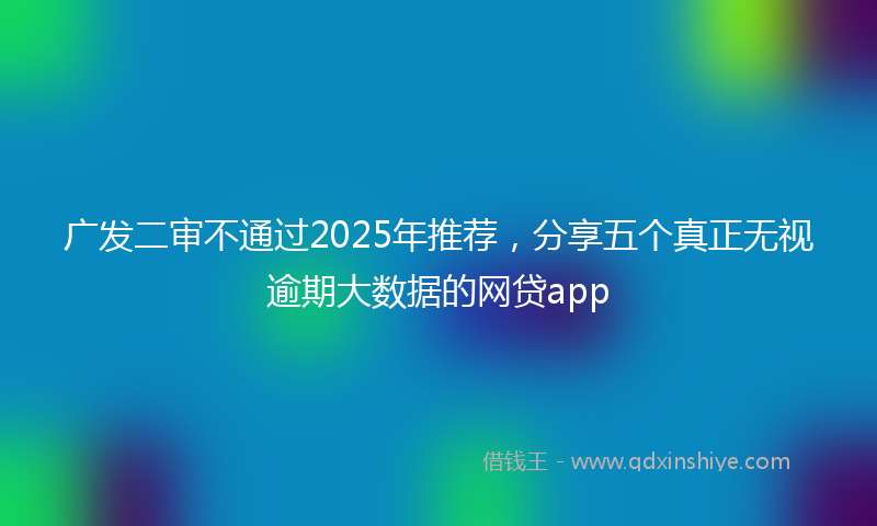 广发二审不通过2025年推荐，分享五个真正无视逾期大数据的网贷app