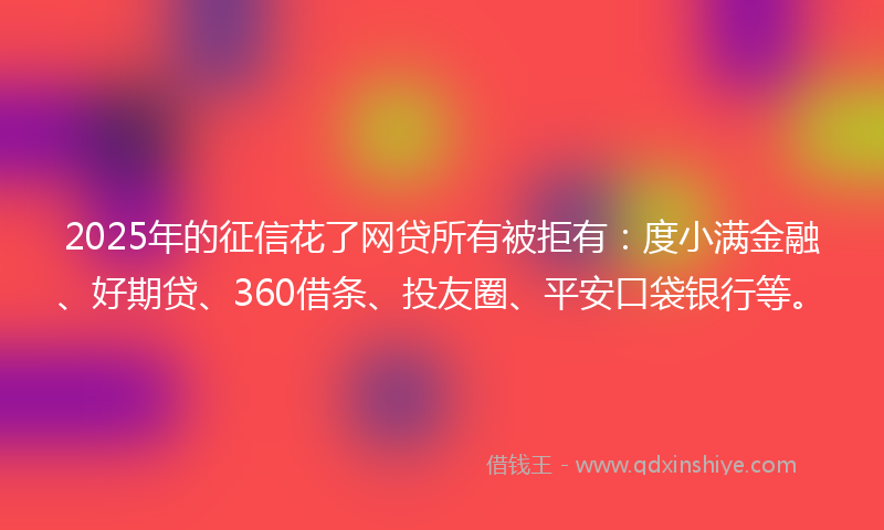 2025年的征信花了网贷所有被拒有：度小满金融、好期贷、360借条、投友圈、平安口袋银行等。