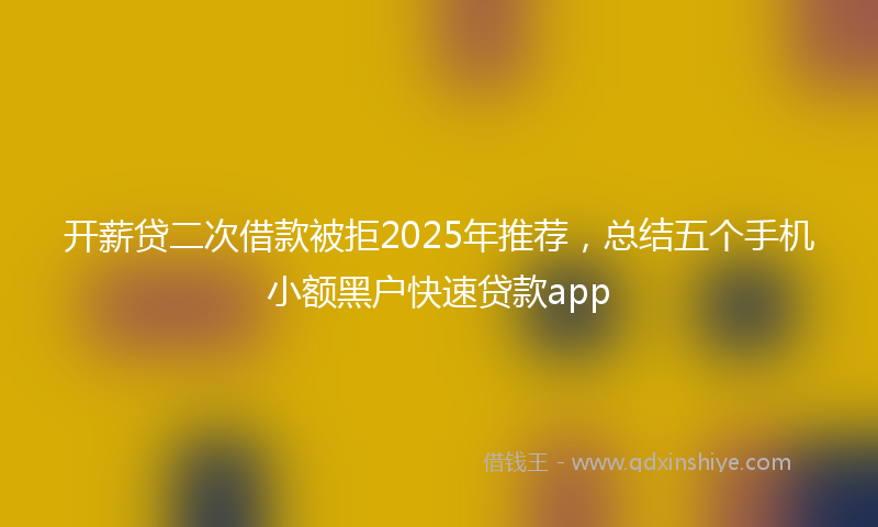 开薪贷二次借款被拒2025年推荐，总结五个手机小额黑户快速贷款app