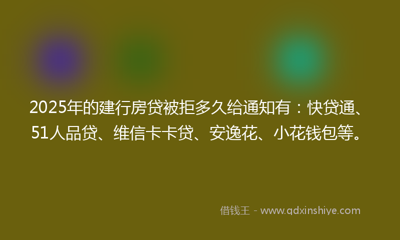 2025年的建行房贷被拒多久给通知有：快贷通、51人品贷、维信卡卡贷、安逸花、小花钱包等。