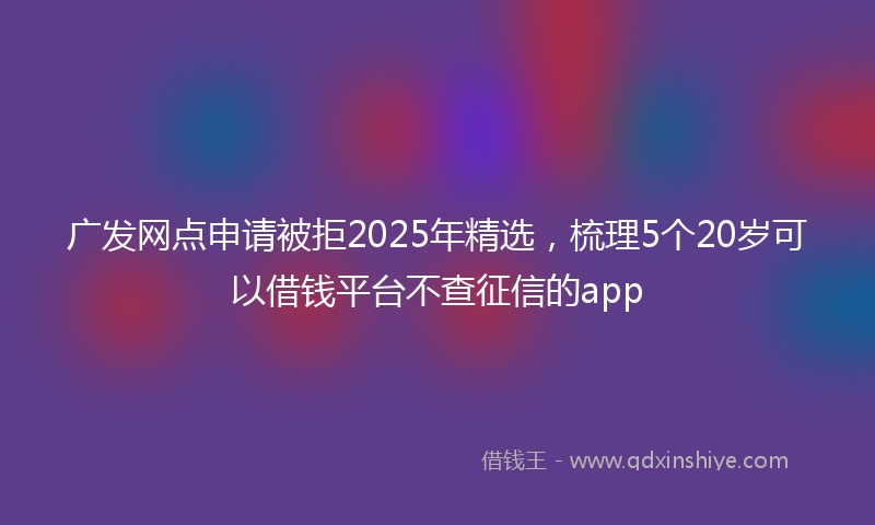 广发网点申请被拒2025年精选，梳理5个20岁可以借钱平台不查征信的app