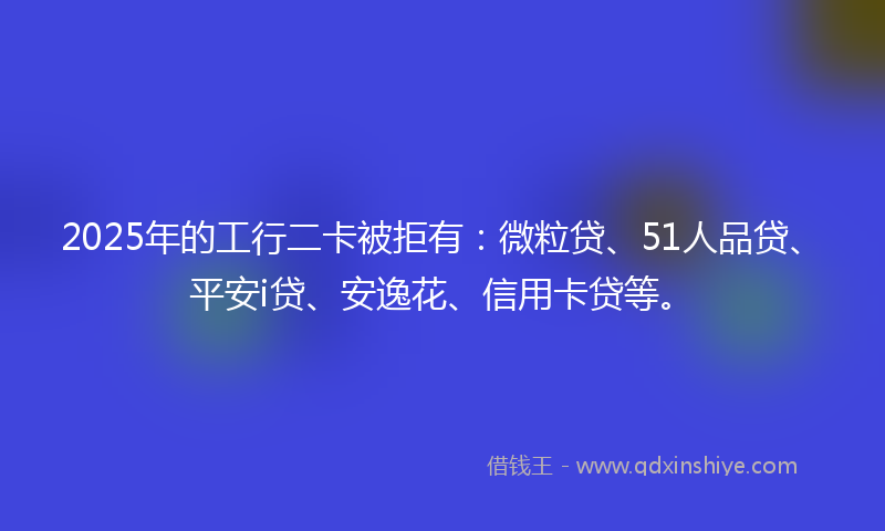 2025年的工行二卡被拒有：微粒贷、51人品贷、平安i贷、安逸花、信用卡贷等。