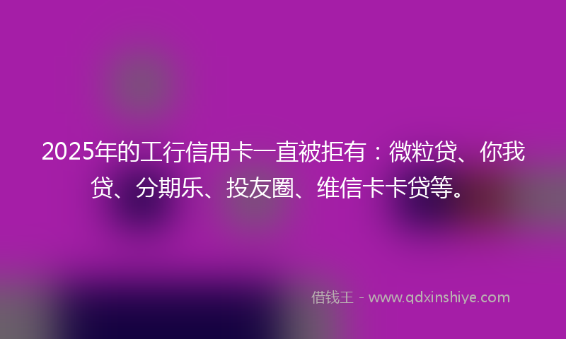 2025年的工行信用卡一直被拒有：微粒贷、你我贷、分期乐、投友圈、维信卡卡贷等。