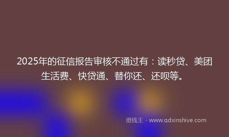 2025年的征信报告审核不通过有：读秒贷、美团生活费、快贷通、替你还、还呗等。