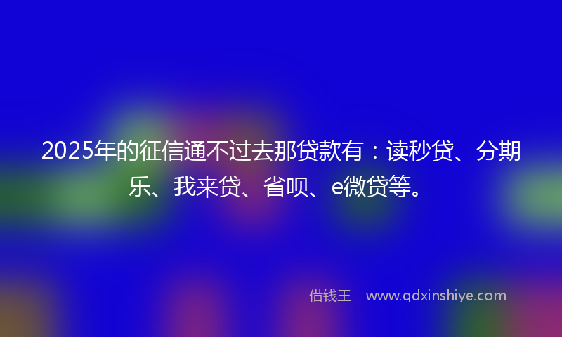 2025年的征信通不过去那贷款有：读秒贷、分期乐、我来贷、省呗、e微贷等。