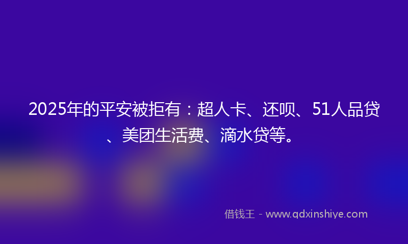 2025年的平安被拒有：超人卡、还呗、51人品贷、美团生活费、滴水贷等。