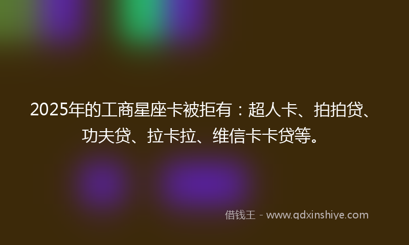 2025年的工商星座卡被拒有：超人卡、拍拍贷、功夫贷、拉卡拉、维信卡卡贷等。