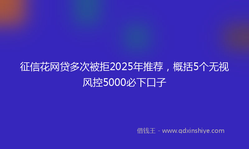 征信花网贷多次被拒2025年推荐，概括5个无视风控5000必下口子