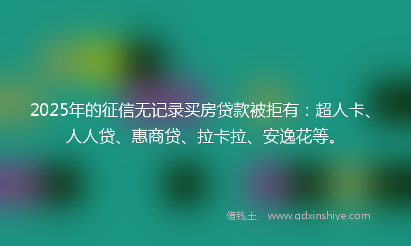 2025年的征信无记录买房贷款被拒有：超人卡、人人贷、惠商贷、拉卡拉、安逸花等。