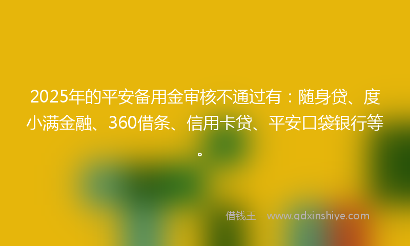 2025年的平安备用金审核不通过有：随身贷、度小满金融、360借条、信用卡贷、平安口袋银行等。
