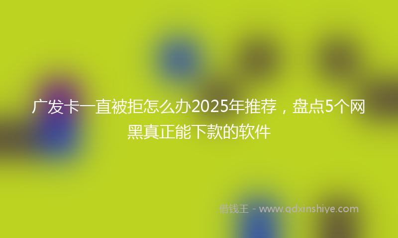广发卡一直被拒怎么办2025年推荐，盘点5个网黑真正能下款的软件