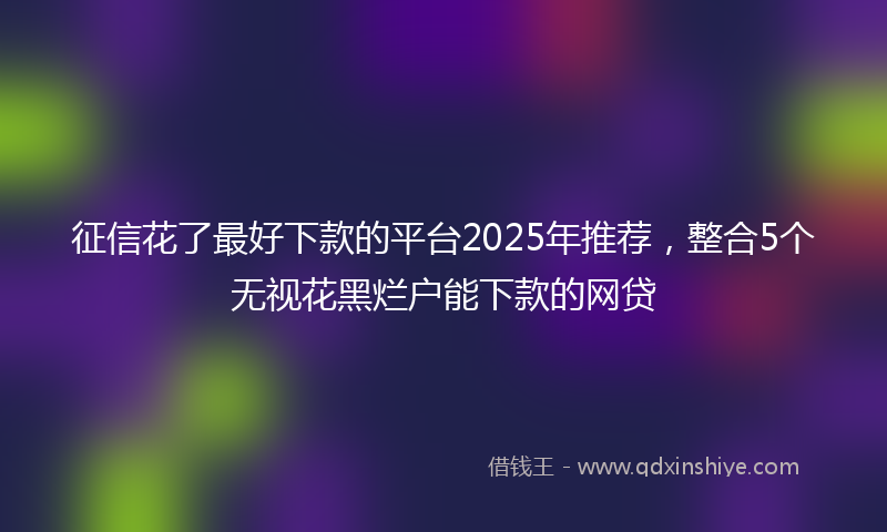 征信花了最好下款的平台2025年推荐，整合5个无视花黑烂户能下款的网贷