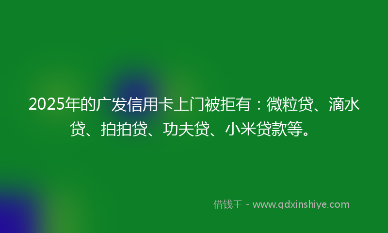 2025年的广发信用卡上门被拒有：微粒贷、滴水贷、拍拍贷、功夫贷、小米贷款等。