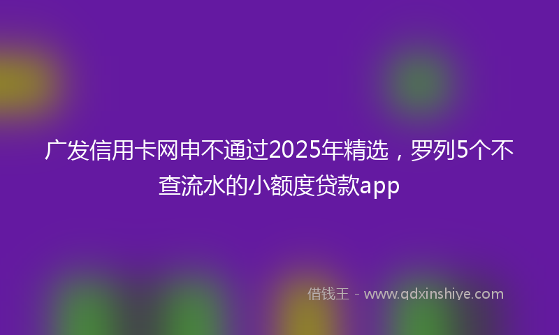 广发信用卡网申不通过2025年精选，罗列5个不查流水的小额度贷款app