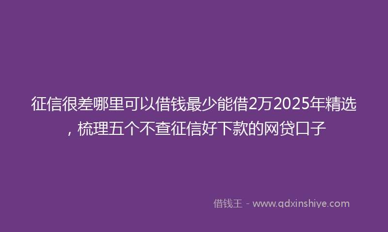 征信很差哪里可以借钱最少能借2万2025年精选，梳理五个不查征信好下款的网贷口子