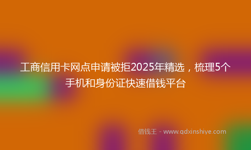 工商信用卡网点申请被拒2025年精选，梳理5个手机和身份证快速借钱平台