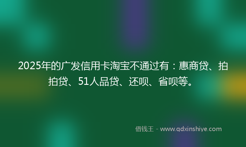 2025年的广发信用卡淘宝不通过有：惠商贷、拍拍贷、51人品贷、还呗、省呗等。