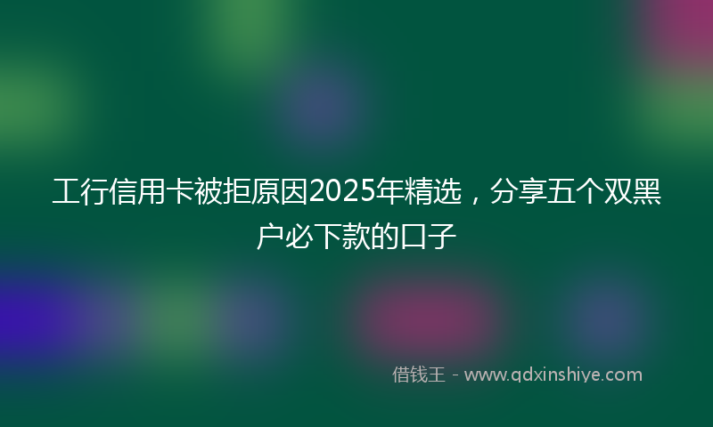 工行信用卡被拒原因2025年精选，分享五个双黑户必下款的口子