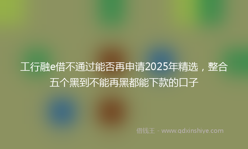 工行融e借不通过能否再申请2025年精选，整合五个黑到不能再黑都能下款的口子