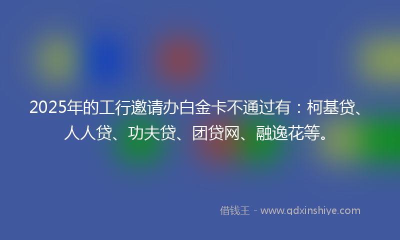 2025年的工行邀请办白金卡不通过有：柯基贷、人人贷、功夫贷、团贷网、融逸花等。