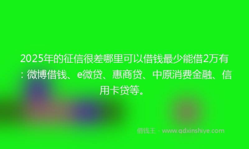 2025年的征信很差哪里可以借钱最少能借2万有：微博借钱、e微贷、惠商贷、中原消费金融、信用卡贷等。