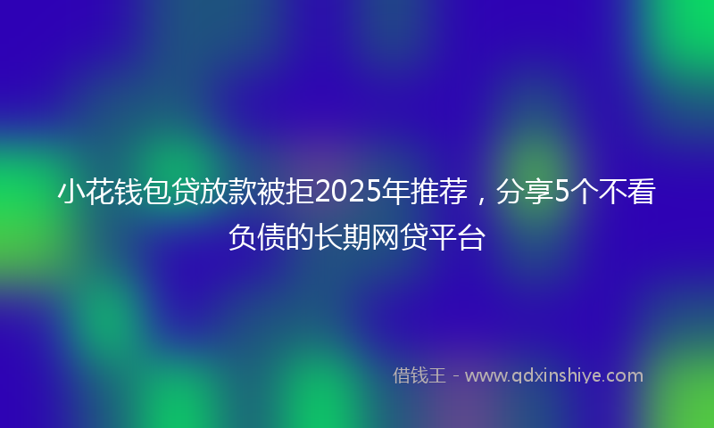 小花钱包贷放款被拒2025年推荐，分享5个不看负债的长期网贷平台