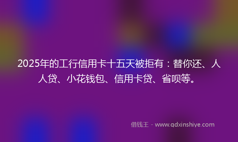 2025年的工行信用卡十五天被拒有：替你还、人人贷、小花钱包、信用卡贷、省呗等。