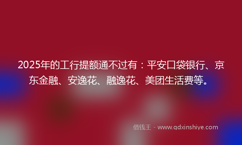 2025年的工行提额通不过有：平安口袋银行、京东金融、安逸花、融逸花、美团生活费等。