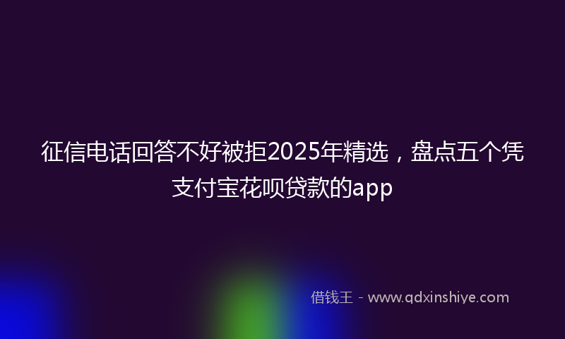 征信电话回答不好被拒2025年精选，盘点五个凭支付宝花呗贷款的app
