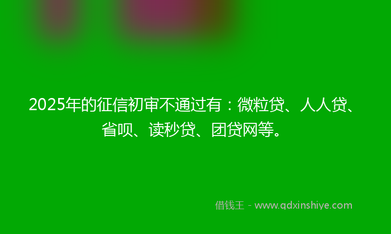 2025年的征信初审不通过有:微粒贷、人人贷、省呗、读秒贷、团贷网等。