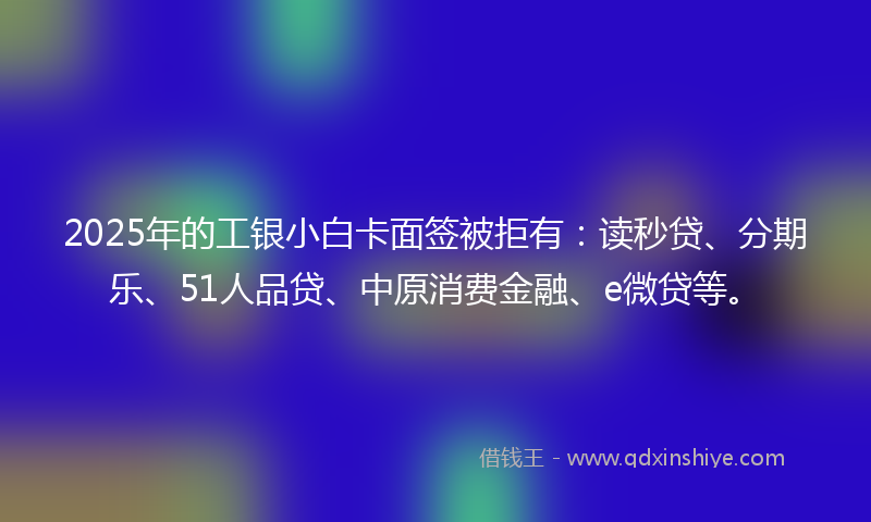 2025年的工银小白卡面签被拒有：读秒贷、分期乐、51人品贷、中原消费金融、e微贷等。