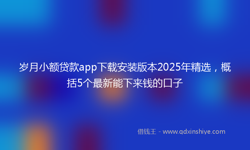岁月小额贷款app下载安装版本2025年精选，概括5个最新能下来钱的口子