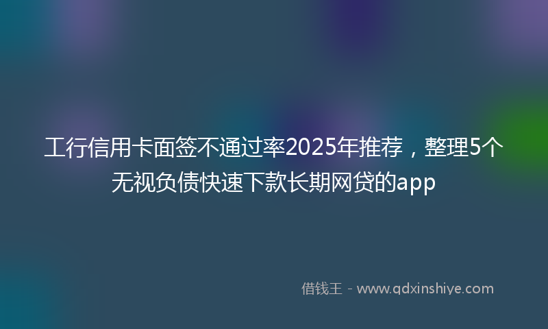 工行信用卡面签不通过率2025年推荐，整理5个无视负债快速下款长期网贷的app