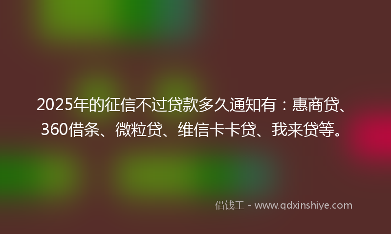 2025年的征信不过贷款多久通知有：惠商贷、360借条、微粒贷、维信卡卡贷、我来贷等。