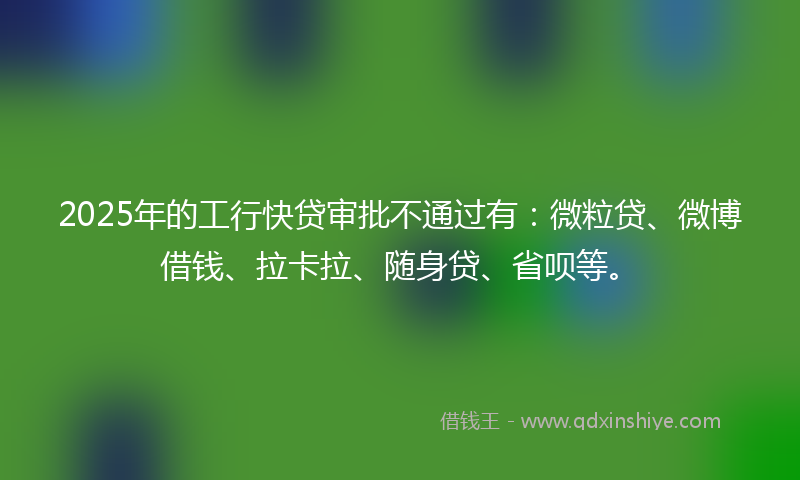 2025年的工行快贷审批不通过有：微粒贷、微博借钱、拉卡拉、随身贷、省呗等。