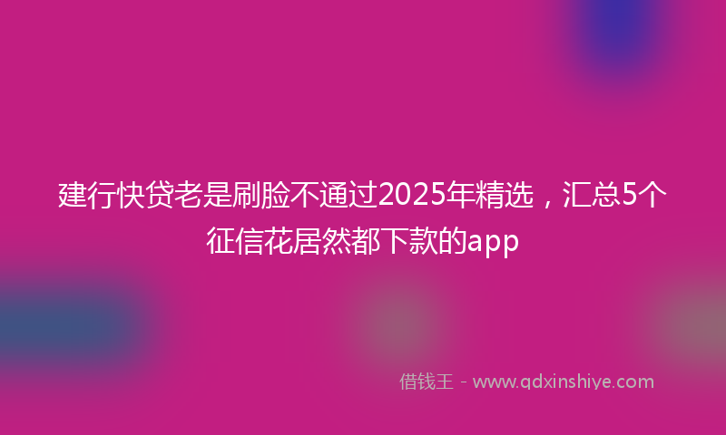 建行快贷老是刷脸不通过2025年精选，汇总5个征信花居然都下款的app